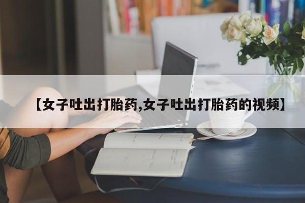 堕胎药联系微信【女子吐出打胎药,女子吐出打胎药的视频】