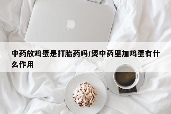 堕胎药联系微信中药放鸡蛋是打胎药吗/煲中药里加鸡蛋有什么作用