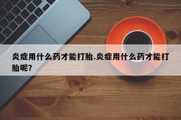 堕胎药联系微信炎症用什么药才能打胎.炎症用什么药才能打胎呢？