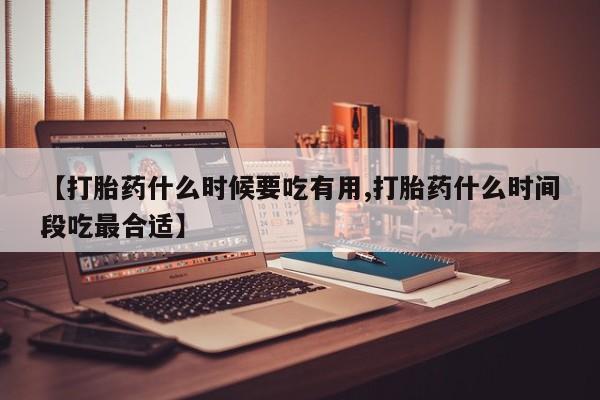 堕胎药联系微信【打胎药什么时候要吃有用,打胎药什么时间段吃最合适】