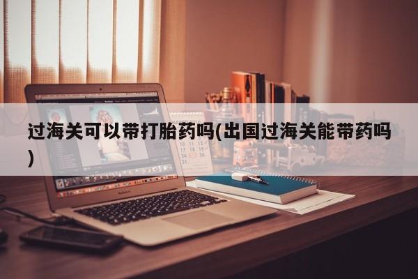 堕胎药联系微信过海关可以带打胎药吗(出国过海关能带药吗)