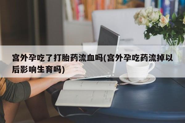 堕胎药联系微信宫外孕吃了打胎药流血吗(宫外孕吃药流掉以后影响生育吗)