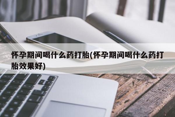 堕胎药联系微信怀孕期间喝什么药打胎(怀孕期间喝什么药打胎效果好)