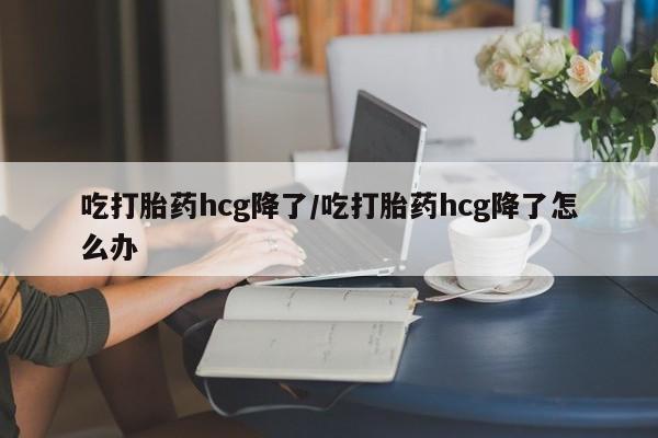 堕胎药联系微信吃打胎药hcg降了/吃打胎药hcg降了怎么办