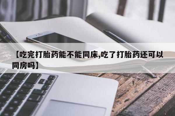 堕胎药联系微信【吃完打胎药能不能同床,吃了打胎药还可以同房吗】