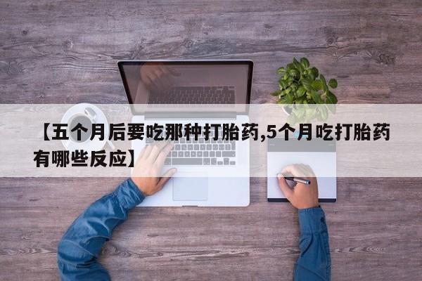 堕胎药联系微信【五个月后要吃那种打胎药,5个月吃打胎药有哪些反应】