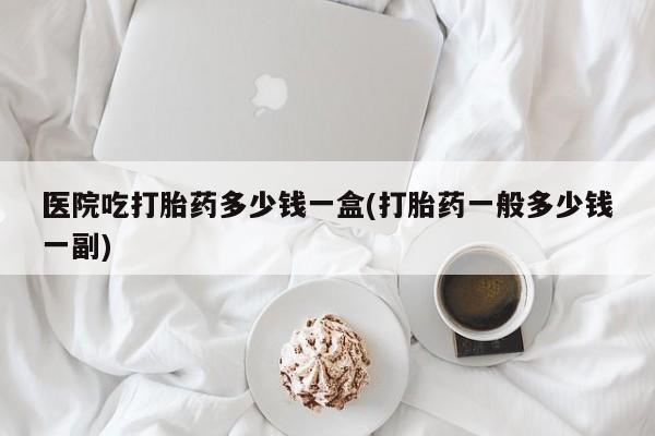 堕胎药联系微信医院吃打胎药多少钱一盒(打胎药一般多少钱一副)