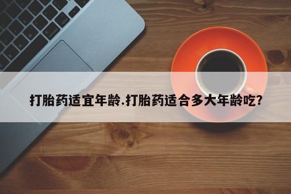 堕胎药联系微信打胎药适宜年龄.打胎药适合多大年龄吃？
