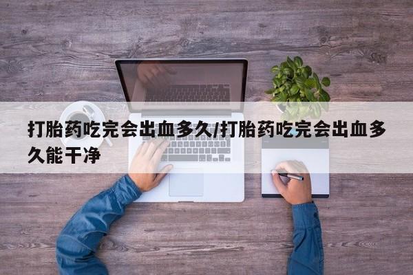 堕胎药联系微信打胎药吃完会出血多久/打胎药吃完会出血多久能干净