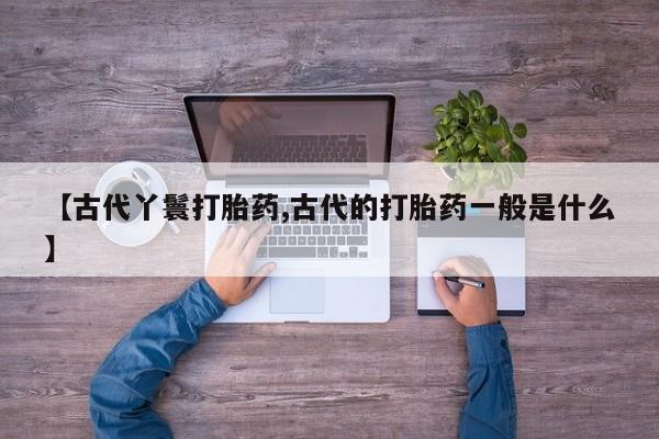 堕胎药联系微信【古代丫鬟打胎药,古代的打胎药一般是什么】