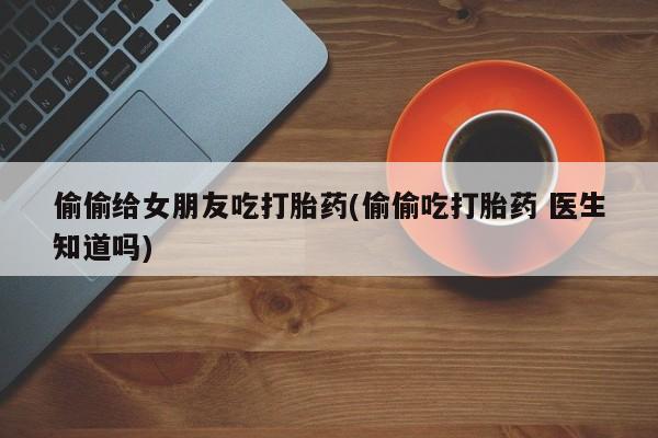 堕胎药联系微信偷偷给女朋友吃打胎药(偷偷吃打胎药 医生知道吗)