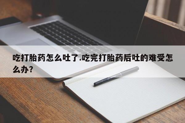 堕胎药联系微信吃打胎药怎么吐了.吃完打胎药后吐的难受怎么办？