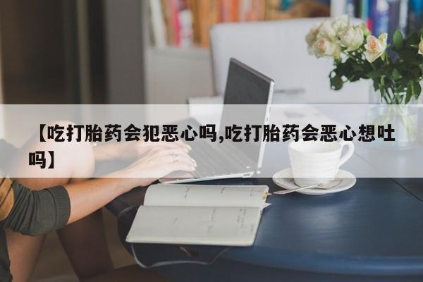 堕胎药联系微信【吃打胎药会犯恶心吗,吃打胎药会恶心想吐吗】