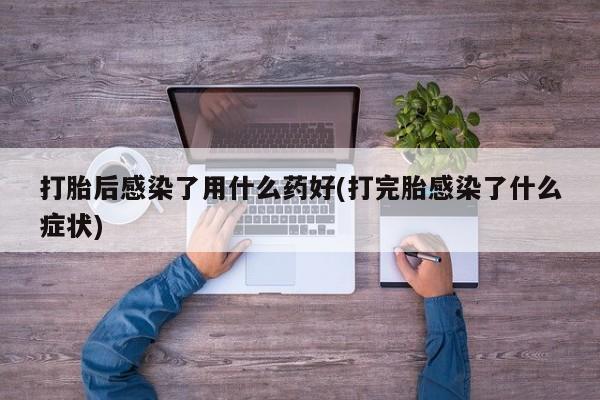 堕胎药联系微信打胎后感染了用什么药好(打完胎感染了什么症状)