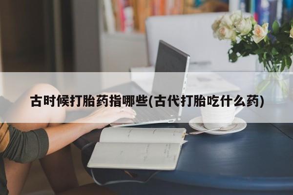 堕胎药联系微信古时候打胎药指哪些(古代打胎吃什么药)