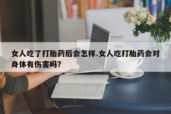 堕胎药联系微信女人吃了打胎药后会怎样.女人吃打胎药会对身体有伤害吗？