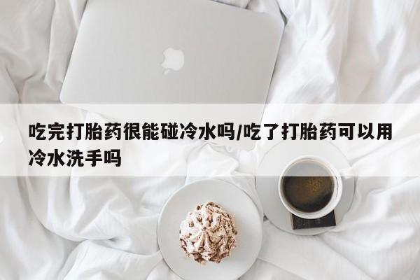堕胎药联系微信吃完打胎药很能碰冷水吗/吃了打胎药可以用冷水洗手吗