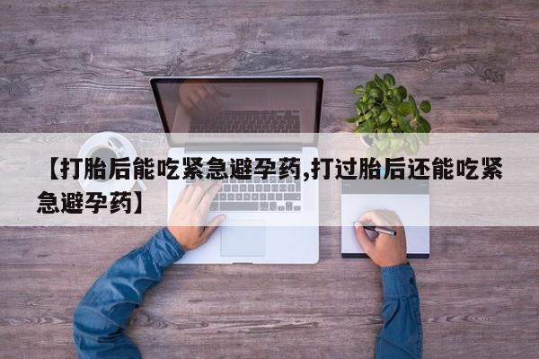 堕胎药联系微信【打胎后能吃紧急避孕药,打过胎后还能吃紧急避孕药】