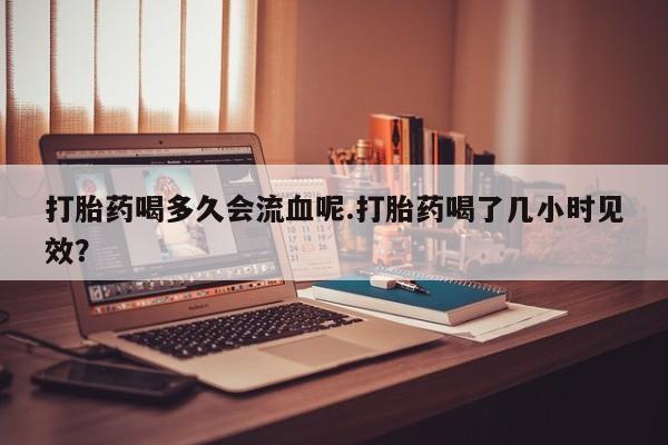 堕胎药联系微信打胎药喝多久会流血呢.打胎药喝了几小时见效？