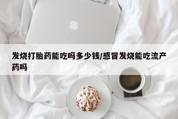 堕胎药联系微信发烧打胎药能吃吗多少钱/感冒发烧能吃流产药吗
