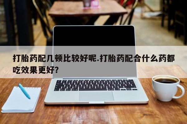 堕胎药联系微信打胎药配几顿比较好呢.打胎药配合什么药都吃效果更好？