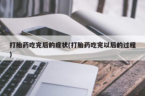 堕胎药联系微信打胎药吃完后的症状(打胎药吃完以后的过程)