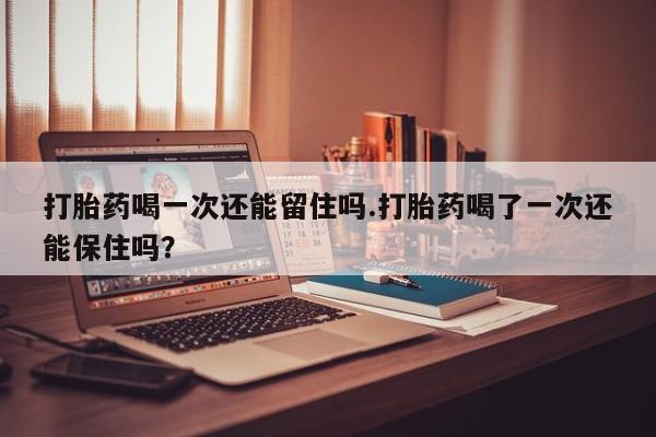堕胎药联系微信打胎药喝一次还能留住吗.打胎药喝了一次还能保住吗？
