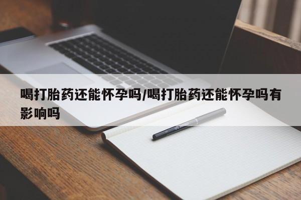 堕胎药联系微信喝打胎药还能怀孕吗/喝打胎药还能怀孕吗有影响吗