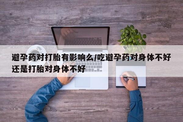 堕胎药联系微信避孕药对打胎有影响么/吃避孕药对身体不好还是打胎对身体不好