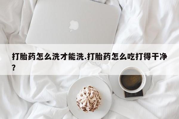 堕胎药联系微信打胎药怎么洗才能洗.打胎药怎么吃打得干净？