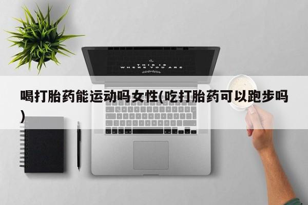 堕胎药联系微信喝打胎药能运动吗女性(吃打胎药可以跑步吗)