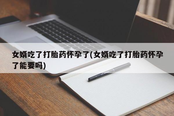 堕胎药联系微信女婿吃了打胎药怀孕了(女婿吃了打胎药怀孕了能要吗)