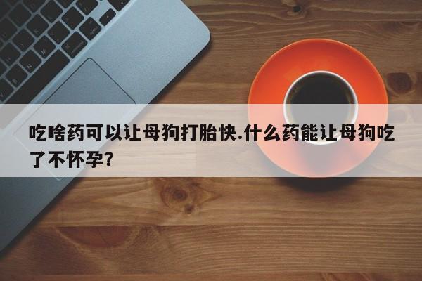 堕胎药联系微信吃啥药可以让母狗打胎快.什么药能让母狗吃了不怀孕？