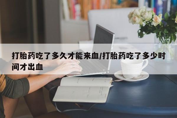 堕胎药联系微信打胎药吃了多久才能来血/打胎药吃了多少时间才出血