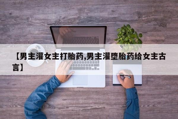 堕胎药联系微信【男主灌女主打胎药,男主灌堕胎药给女主古言】
