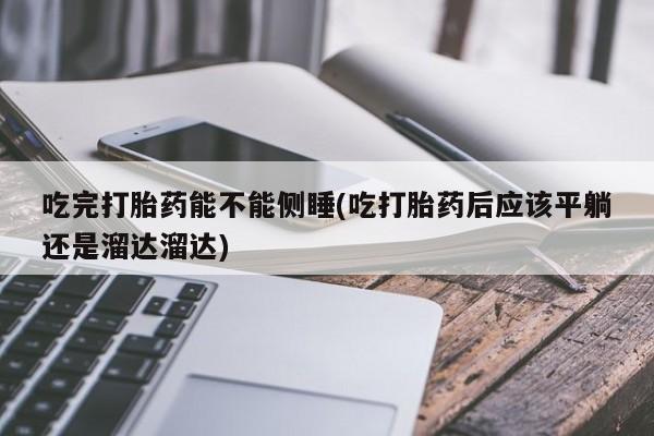 堕胎药联系微信吃完打胎药能不能侧睡(吃打胎药后应该平躺还是溜达溜达)