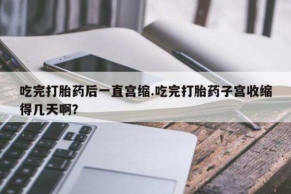 堕胎药联系微信吃完打胎药后一直宫缩.吃完打胎药子宫收缩得几天啊？